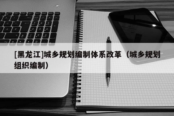 [黑龍江]城鄉規劃編制體系改革（城鄉規劃組織編制）