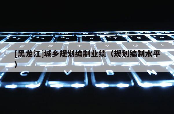 [黑龍江]城鄉規劃編制業績（規劃編制水平）
