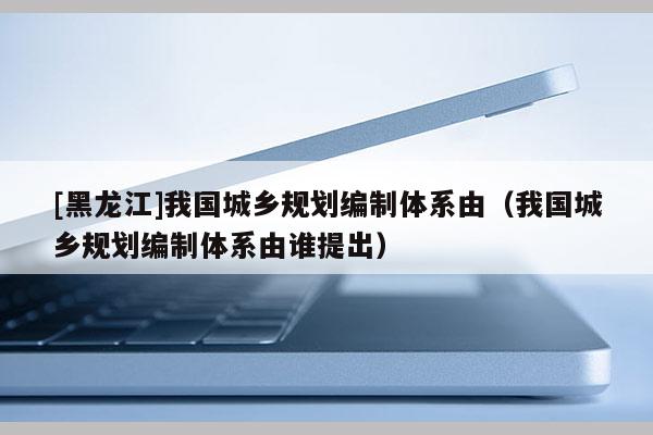 [黑龍江]我國城鄉規劃編制體系由（我國城鄉規劃編制體系由誰提出）