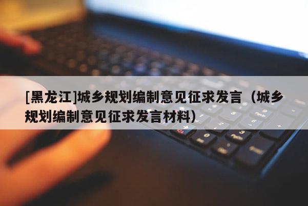 [黑龍江]城鄉規劃編制意見征求發言（城鄉規劃編制意見征求發言材料）