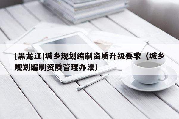 [黑龍江]城鄉規劃編制資質升級要求（城鄉規劃編制資質管理辦法）