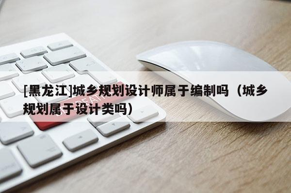 [黑龍江]城鄉規劃設計師屬于編制嗎（城鄉規劃屬于設計類嗎）