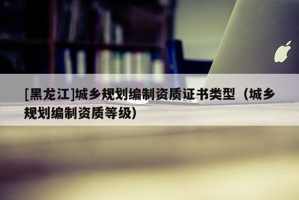 [黑龍江]城鄉規劃編制資質證書類型（城鄉規劃編制資質等級）