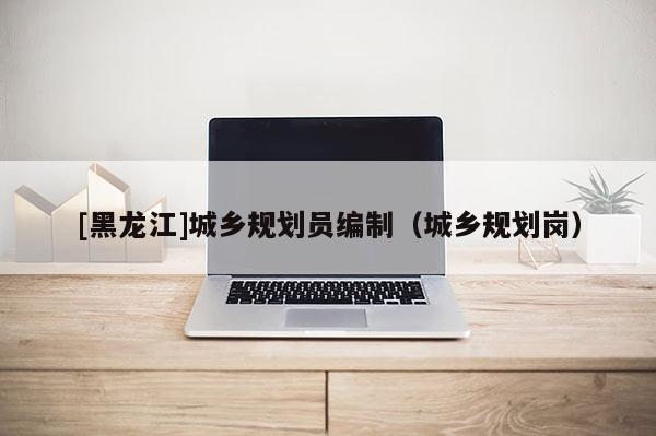 [黑龍江]城鄉規劃員編制（城鄉規劃崗）