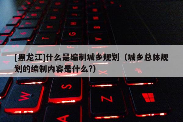 [黑龍江]什么是編制城鄉(xiāng)規(guī)劃（城鄉(xiāng)總體規(guī)劃的編制內容是什么?）