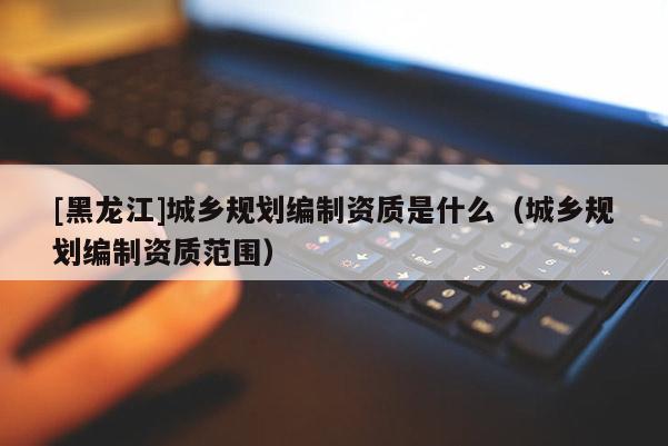 [黑龍江]城鄉規劃編制資質是什么（城鄉規劃編制資質范圍）