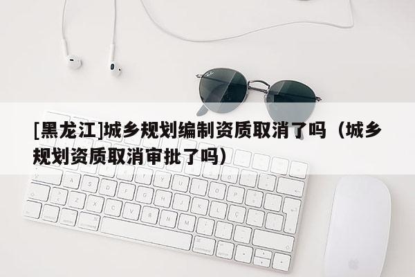 [黑龍江]城鄉(xiāng)規(guī)劃編制資質(zhì)取消了嗎（城鄉(xiāng)規(guī)劃資質(zhì)取消審批了嗎）