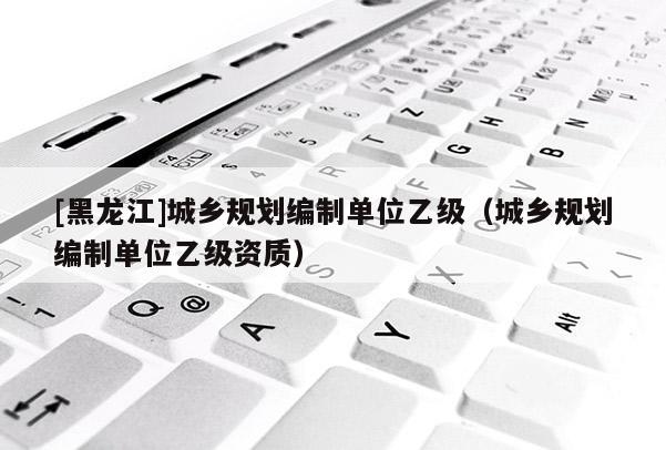 [黑龍江]城鄉(xiāng)規(guī)劃編制單位乙級(jí)（城鄉(xiāng)規(guī)劃編制單位乙級(jí)資質(zhì)）