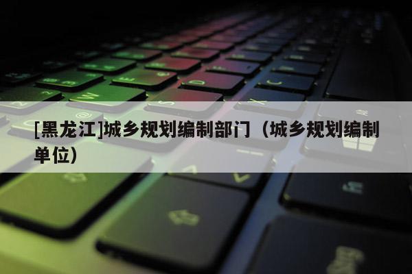 [黑龍江]城鄉(xiāng)規(guī)劃編制部門（城鄉(xiāng)規(guī)劃編制單位）