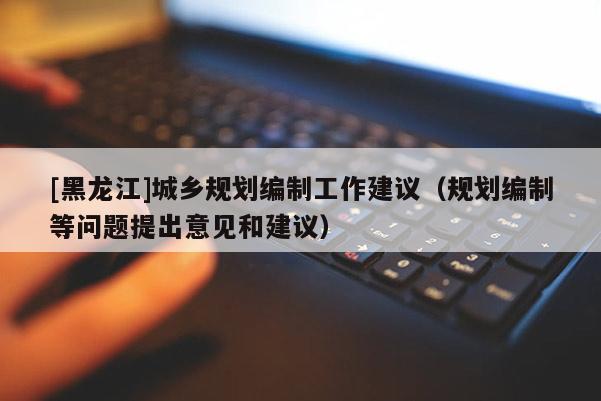 [黑龍江]城鄉(xiāng)規(guī)劃編制工作建議（規(guī)劃編制等問(wèn)題提出意見(jiàn)和建議）