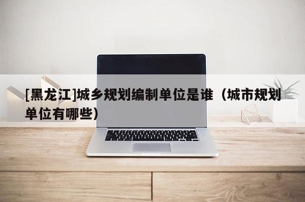 [黑龍江]城鄉規劃編制單位是誰（城市規劃單位有哪些）