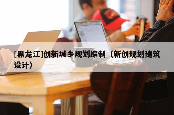 [黑龍江]創新城鄉規劃編制（新創規劃建筑設計）