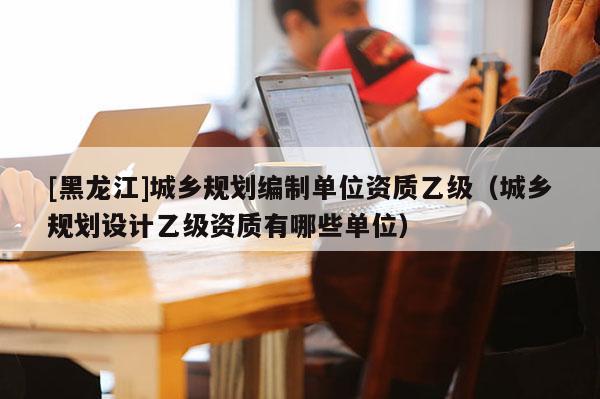 [黑龍江]城鄉規劃編制單位資質乙級（城鄉規劃設計乙級資質有哪些單位）