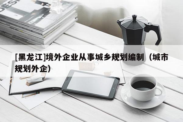 [黑龍江]境外企業從事城鄉規劃編制（城市規劃外企）