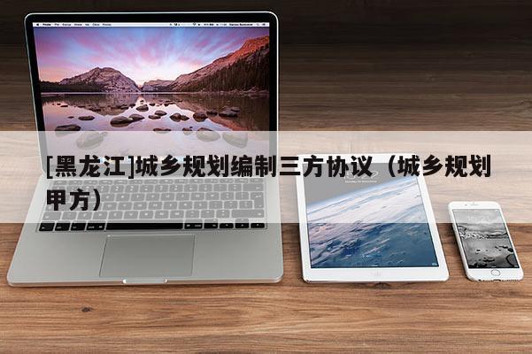[黑龍江]城鄉規劃編制三方協議（城鄉規劃甲方）