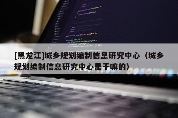 [黑龍江]城鄉規劃編制信息研究中心（城鄉規劃編制信息研究中心是干嘛的）
