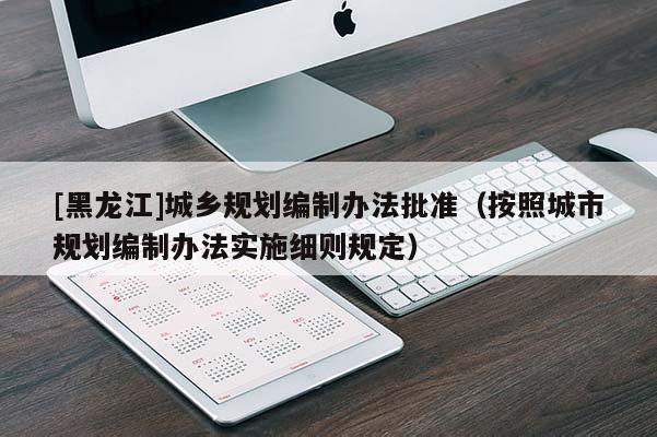 [黑龍江]城鄉規劃編制辦法批準（按照城市規劃編制辦法實施細則規定）