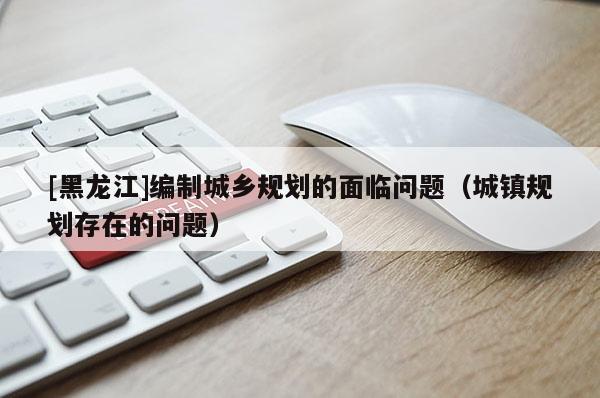 [黑龍江]編制城鄉(xiāng)規(guī)劃的面臨問題（城鎮(zhèn)規(guī)劃存在的問題）