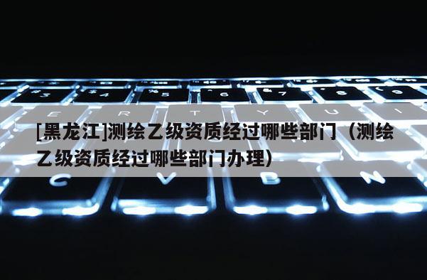 [黑龍江]測繪乙級資質經過哪些部門（測繪乙級資質經過哪些部門辦理）