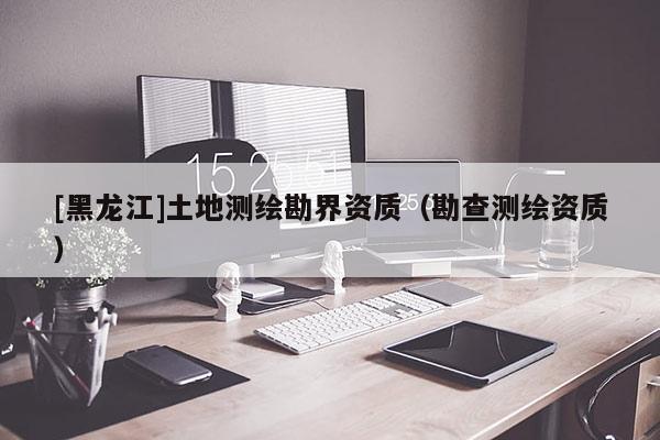 [黑龍江]土地測(cè)繪勘界資質(zhì)（勘查測(cè)繪資質(zhì)）