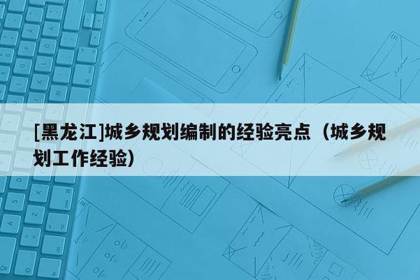 [黑龍江]城鄉(xiāng)規(guī)劃編制的經(jīng)驗亮點（城鄉(xiāng)規(guī)劃工作經(jīng)驗）