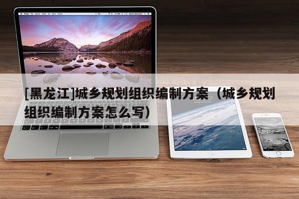 [黑龍江]城鄉規劃組織編制方案（城鄉規劃組織編制方案怎么寫）