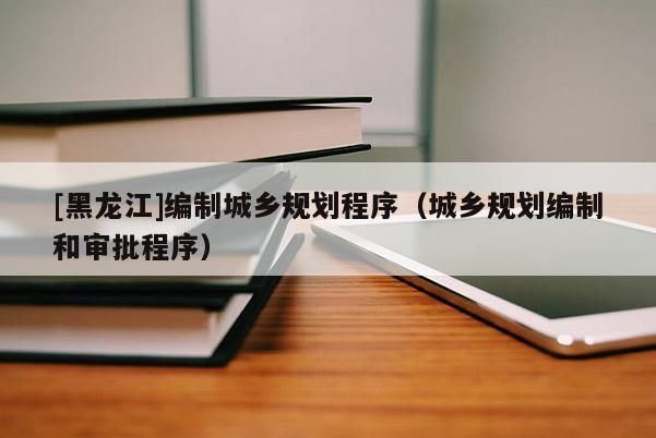 [黑龍江]編制城鄉規劃程序（城鄉規劃編制和審批程序）