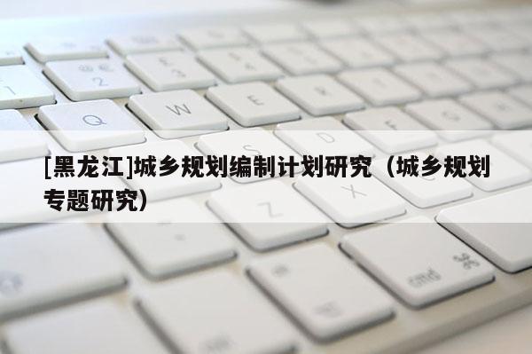 [黑龍江]城鄉規劃編制計劃研究（城鄉規劃專題研究）