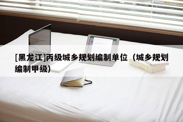 [黑龍江]丙級城鄉規劃編制單位（城鄉規劃編制甲級）