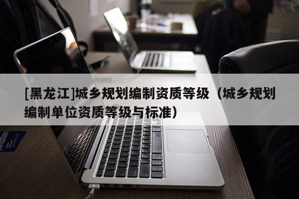 [黑龍江]城鄉規劃編制資質等級（城鄉規劃編制單位資質等級與標準）