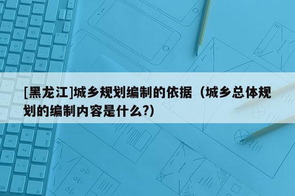 [黑龍江]城鄉(xiāng)規(guī)劃編制的依據(jù)（城鄉(xiāng)總體規(guī)劃的編制內(nèi)容是什么?）