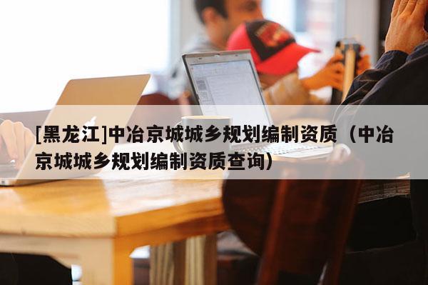 [黑龍江]中冶京城城鄉規劃編制資質（中冶京城城鄉規劃編制資質查詢）