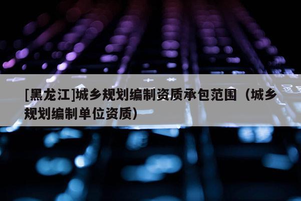[黑龍江]城鄉(xiāng)規(guī)劃編制資質(zhì)承包范圍（城鄉(xiāng)規(guī)劃編制單位資質(zhì)）