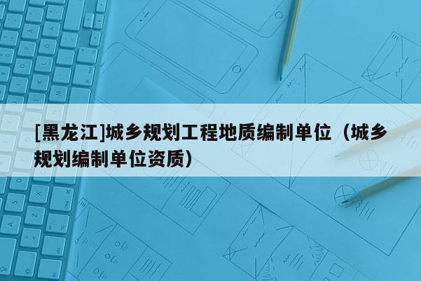 [黑龍江]城鄉(xiāng)規(guī)劃工程地質編制單位（城鄉(xiāng)規(guī)劃編制單位資質）