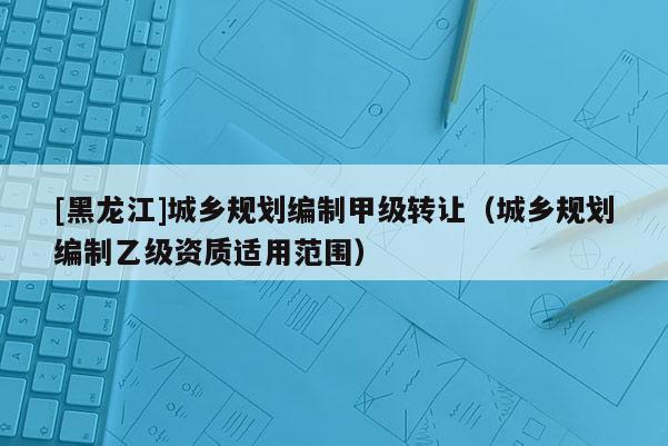 [黑龍江]城鄉規劃編制甲級轉讓（城鄉規劃編制乙級資質適用范圍）