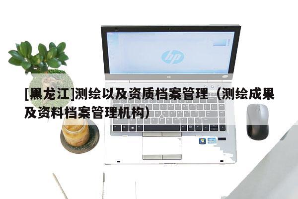 [黑龍江]測繪以及資質檔案管理（測繪成果及資料檔案管理機構）