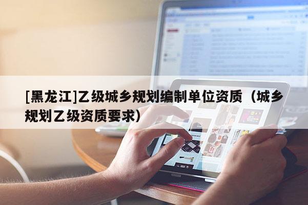 [黑龍江]乙級(jí)城鄉(xiāng)規(guī)劃編制單位資質(zhì)（城鄉(xiāng)規(guī)劃乙級(jí)資質(zhì)要求）