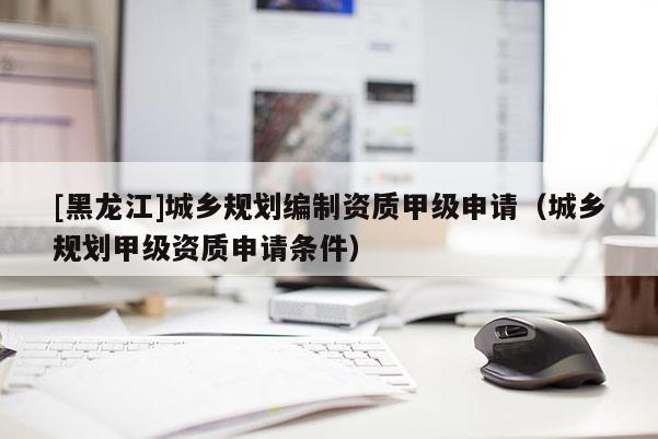 [黑龍江]城鄉(xiāng)規(guī)劃編制資質(zhì)甲級(jí)申請（城鄉(xiāng)規(guī)劃甲級(jí)資質(zhì)申請條件）