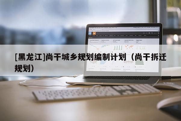 [黑龍江]尚干城鄉規劃編制計劃（尚干拆遷規劃）