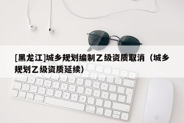 [黑龍江]城鄉規劃編制乙級資質取消（城鄉規劃乙級資質延續）
