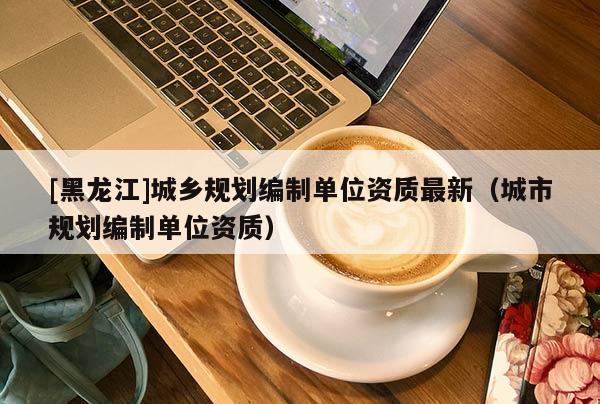 [黑龍江]城鄉規劃編制單位資質最新（城市規劃編制單位資質）