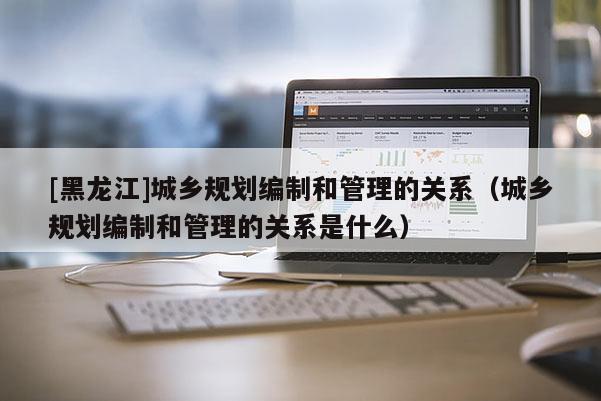 [黑龍江]城鄉(xiāng)規(guī)劃編制和管理的關(guān)系（城鄉(xiāng)規(guī)劃編制和管理的關(guān)系是什么）