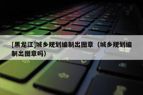 [黑龍江]城鄉(xiāng)規(guī)劃編制出圖章（城鄉(xiāng)規(guī)劃編制出圖章嗎）