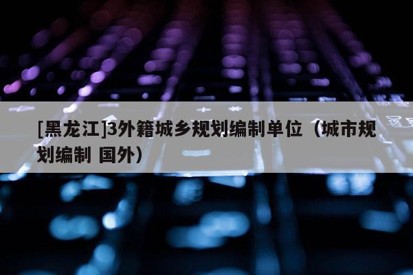 [黑龍江]3外籍城鄉(xiāng)規(guī)劃編制單位（城市規(guī)劃編制 國外）