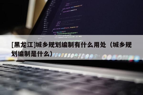 [黑龍江]城鄉規劃編制有什么用處（城鄉規劃編制是什么）