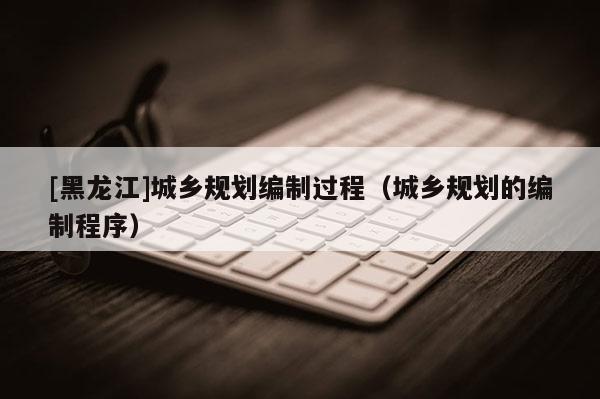 [黑龍江]城鄉規劃編制過程（城鄉規劃的編制程序）