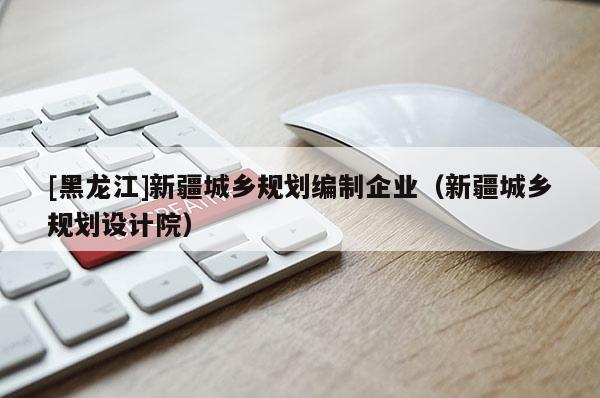 [黑龍江]新疆城鄉(xiāng)規(guī)劃編制企業(yè)（新疆城鄉(xiāng)規(guī)劃設計院）