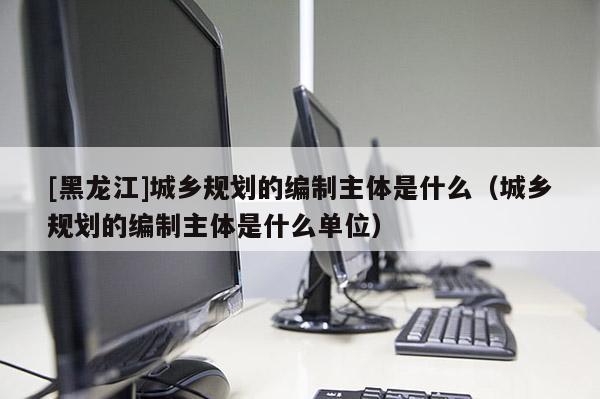 [黑龍江]城鄉規劃的編制主體是什么（城鄉規劃的編制主體是什么單位）