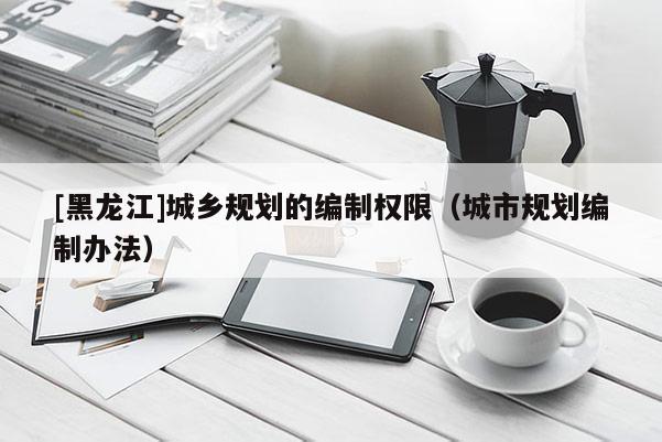 [黑龍江]城鄉(xiāng)規(guī)劃的編制權(quán)限（城市規(guī)劃編制辦法）