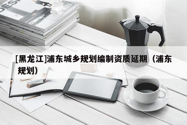 [黑龍江]浦東城鄉規劃編制資質延期（浦東 規劃）